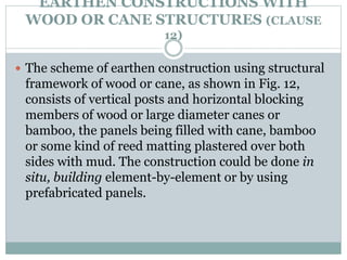 EARTHEN CONSTRUCTIONS WITH
WOOD OR CANE STRUCTURES (CLAUSE
12)
 The scheme of earthen construction using structural
framework of wood or cane, as shown in Fig. 12,
consists of vertical posts and horizontal blocking
members of wood or large diameter canes or
bamboo, the panels being filled with cane, bamboo
or some kind of reed matting plastered over both
sides with mud. The construction could be done in
situ, building element-by-element or by using
prefabricated panels.
 