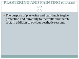PLASTERING AND PAINTING (CLAUSE
13)
 The purpose of plastering and painting is to give
protection and durability to the walls and thatch
roof, in addition to obvious aesthetic reasons.
 