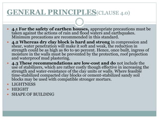 GENERAL PRINCIPLES(CLAUSE 4.0)
 4.1 For the safety of earthen houses, appropriate precautions must be
taken against the actions of rain and flood waters and earthquakes.
Minimum precautions are recommended in this standard.
 4.2 Whereas dry clay block is hard and strong in compression and
shear, water penetration will make it soft and weak, the reduction in
strength could be as high as 80 to 90 percent. Hence, once built, ingress of
moisture in the walls must be prevented by the protection, roof projection
and waterproof mud plastering.
 4.3 These recommendations are low-cost and do not include the
use of stabilizers, which are rather costly though effective in increasing the
strength and water-resistance of the clay units or walls. Where feasible
time-stabilized compacted clay blocks or cement-stabilized sandy soil
blocks may be used with compatible stronger mortars.
 LIGHTNESS
 HEIGHT
 SHAPE OF BUILDING
 