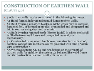 CONSTRUCTION OF EARTHEN WALL
(CLAUSE 5.0)
 5.0 Earthen walls may be constructed in the following four ways.
 5.1 Hand-formed in layers using mud-lumps to form walls.
 5.2 Built by using sun-dried blocks or adobe which may be cut from
hardened soil, or formed in moulds, or moulded and compacted and
laid in courses using clay mud as mortar.
 5.3 Built by using rammed earth (Pise or Tapial) in which moist soil
is filled between wall forms and compacted manually or
mechanically.
 5.4 Constructed using wood, bamboo or cane structure with wood,
bamboo, cane or ikra mesh enclosures plastered with mud ( Assam
type construction ).
 5.5 Whereas systems 5.1, 5.2 and 5.3 depend on the strength of
earthen walls for stability, the system 5.4 behaves like wood frame
and its construction has been dealt with under 12.
 