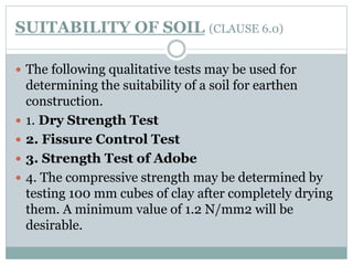 SUITABILITY OF SOIL (CLAUSE 6.0)
 The following qualitative tests may be used for
determining the suitability of a soil for earthen
construction.
 1. Dry Strength Test
 2. Fissure Control Test
 3. Strength Test of Adobe
 4. The compressive strength may be determined by
testing 100 mm cubes of clay after completely drying
them. A minimum value of 1.2 N/mm2 will be
desirable.
 