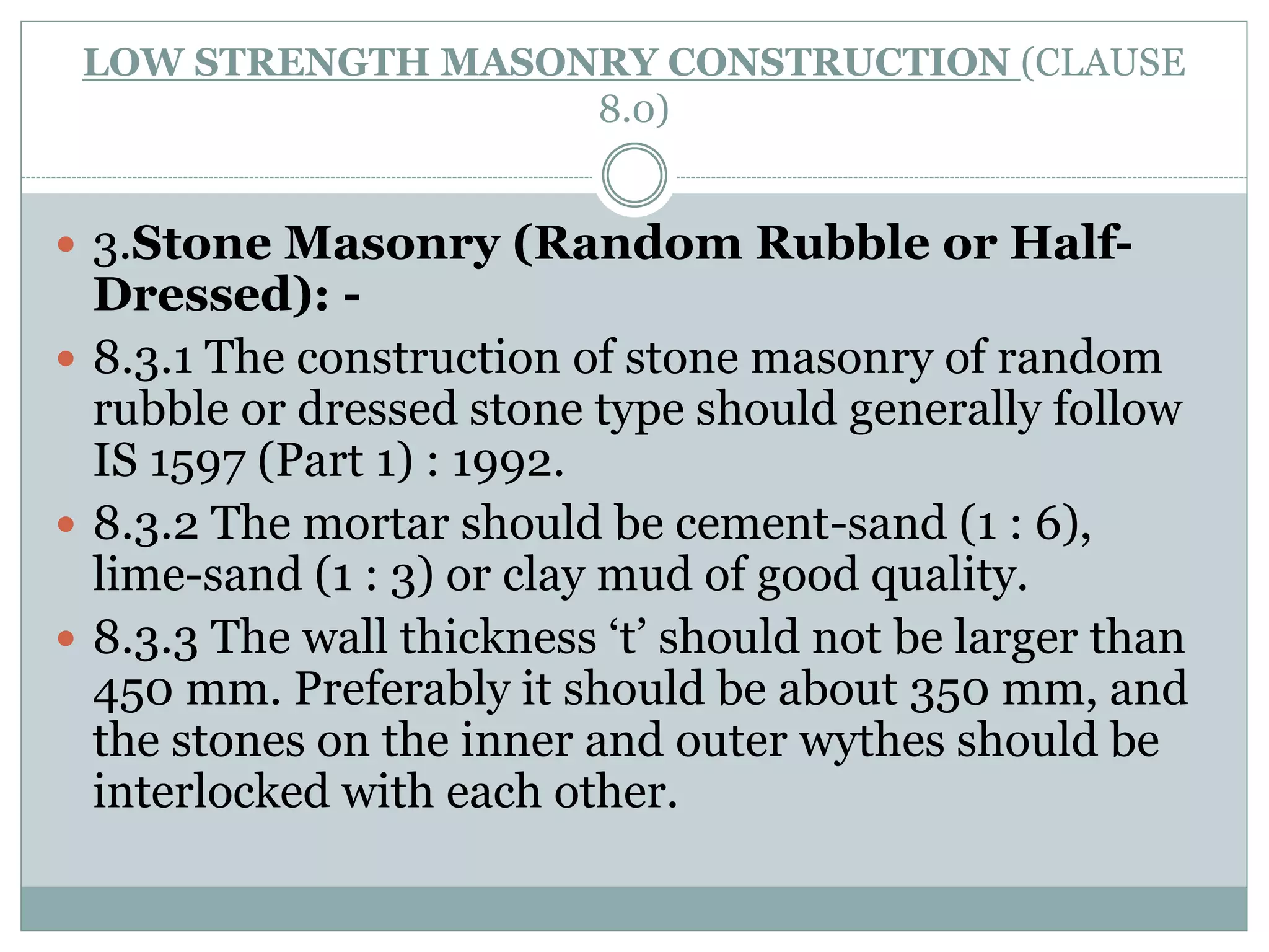 LOW STRENGTH MASONRY CONSTRUCTION (CLAUSE
8.0)
 3.Stone Masonry (Random Rubble or Half-
Dressed): -
 8.3.1 The construction of stone masonry of random
rubble or dressed stone type should generally follow
IS 1597 (Part 1) : 1992.
 8.3.2 The mortar should be cement-sand (1 : 6),
lime-sand (1 : 3) or clay mud of good quality.
 8.3.3 The wall thickness ‘t’ should not be larger than
450 mm. Preferably it should be about 350 mm, and
the stones on the inner and outer wythes should be
interlocked with each other.
 