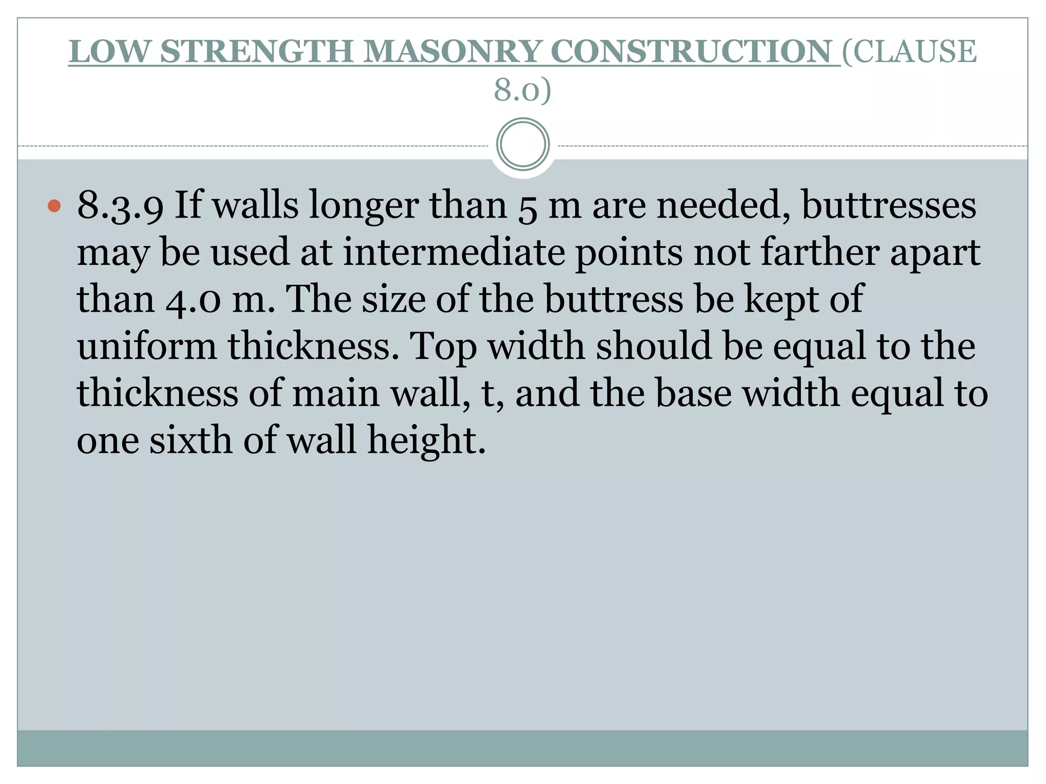LOW STRENGTH MASONRY CONSTRUCTION (CLAUSE
8.0)
 8.3.9 If walls longer than 5 m are needed, buttresses
may be used at intermediate points not farther apart
than 4.0 m. The size of the buttress be kept of
uniform thickness. Top width should be equal to the
thickness of main wall, t, and the base width equal to
one sixth of wall height.
 