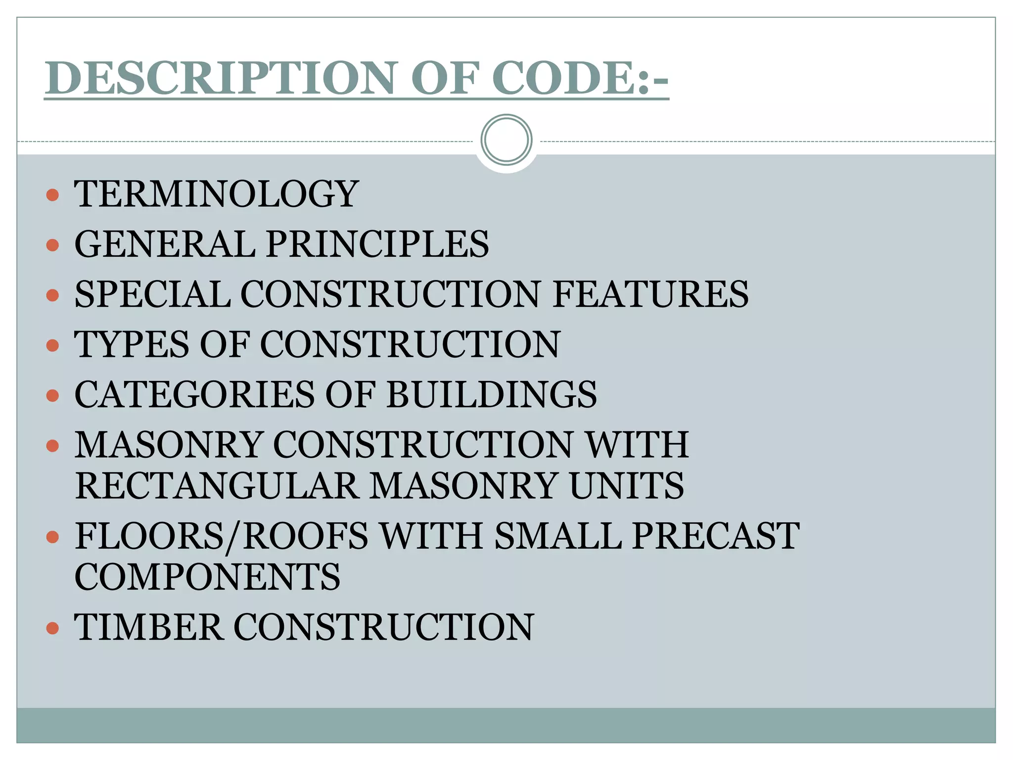 DESCRIPTION OF CODE:-
 TERMINOLOGY
 GENERAL PRINCIPLES
 SPECIAL CONSTRUCTION FEATURES
 TYPES OF CONSTRUCTION
 CATEGORIES OF BUILDINGS
 MASONRY CONSTRUCTION WITH
RECTANGULAR MASONRY UNITS
 FLOORS/ROOFS WITH SMALL PRECAST
COMPONENTS
 TIMBER CONSTRUCTION
 
