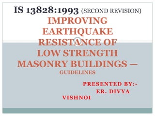 PRESENTED BY:-
ER. DIVYA
VISHNOI
IS 13828:1993 (SECOND REVISION)
IMPROVING
EARTHQUAKE
RESISTANCE OF
LOW STRENGTH
MASONRY BUILDINGS —
GUIDELINES
 