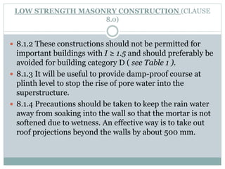 LOW STRENGTH MASONRY CONSTRUCTION (CLAUSE
8.0)
 8.1.2 These constructions should not be permitted for
important buildings with I ≥ 1.5 and should preferably be
avoided for building category D ( see Table 1 ).
 8.1.3 It will be useful to provide damp-proof course at
plinth level to stop the rise of pore water into the
superstructure.
 8.1.4 Precautions should be taken to keep the rain water
away from soaking into the wall so that the mortar is not
softened due to wetness. An effective way is to take out
roof projections beyond the walls by about 500 mm.
 