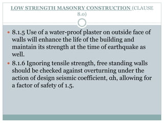 LOW STRENGTH MASONRY CONSTRUCTION (CLAUSE
8.0)
 8.1.5 Use of a water-proof plaster on outside face of
walls will enhance the life of the building and
maintain its strength at the time of earthquake as
well.
 8.1.6 Ignoring tensile strength, free standing walls
should be checked against overturning under the
action of design seismic coefficient, αh, allowing for
a factor of safety of 1.5.
 