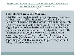 MASONRY CONSTRUCTION WITH RECTANGULAR
MASONRY UNITS(CLAUSE 8.0)
 2. Brickwork in Weak Mortars:-
 8.2.1 The fired bricks should have a compressive strength
not less than 3.5 MPa. Strength of bricks and wall
thickness should be selected for the total building height.
 8.2.2 The mortar should be lime-sand (1 : 3) or clay mud
of good quality. Where horizontal steel is used between
courses, cement-sand mortar (1 : 3) should be used with
thickness so as to cover the steel with 6 mm mortar
above and below it. Where vertical steel is used, the
surrounding brickwork of 1 × 1 or 1½ × 1½ brick size
depending on wall thickness should preferably be built
using 1 : 6 cement-sand mortar.
 