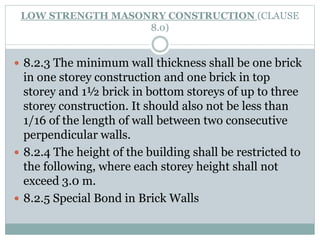 LOW STRENGTH MASONRY CONSTRUCTION (CLAUSE
8.0)
 8.2.3 The minimum wall thickness shall be one brick
in one storey construction and one brick in top
storey and 1½ brick in bottom storeys of up to three
storey construction. It should also not be less than
1/16 of the length of wall between two consecutive
perpendicular walls.
 8.2.4 The height of the building shall be restricted to
the following, where each storey height shall not
exceed 3.0 m.
 8.2.5 Special Bond in Brick Walls
 