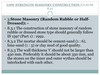 LOW STRENGTH MASONRY CONSTRUCTION (CLAUSE
8.0)
 3.Stone Masonry (Random Rubble or Half-
Dressed): -
 8.3.1 The construction of stone masonry of random
rubble or dressed stone type should generally follow
IS 1597 (Part 1) : 1992.
 8.3.2 The mortar should be cement-sand (1 : 6),
lime-sand (1 : 3) or clay mud of good quality.
 8.3.3 The wall thickness ‘t’ should not be larger than
450 mm. Preferably it should be about 350 mm, and
the stones on the inner and outer wythes should be
interlocked with each other.
 