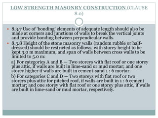 LOW STRENGTH MASONRY CONSTRUCTION (CLAUSE
8.0)
 8.3.7 Use of ‘bonding’ elements of adequate length should also be
made at corners and junctions of walls to break the vertical joints
and provide bonding between perpendicular walls.
 8.3.8 Height of the stone masonry walls (random rubble or half-
dressed) should be restricted as follows, with storey height to be
kept 3.0 m maximum, and span of walls between cross walls to be
limited to 5.0 m:
a) For categories A and B — Two storeys with flat roof or one storey
plus attic, if walls are built in lime-sand or mud mortar; and one
storey higher if walls are built in cement-sand 1 : 6 mortar.
b) For categories C and D — Two storeys with flat roof or two
storeys plus attic for pitched roof, if walls are built in 1 : 6 cement
mortar; and one storey with flat roof or one storey plus attic, if walls
are built in lime-sand or mud mortar, respectively.
 