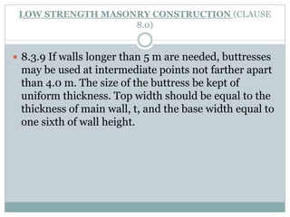 LOW STRENGTH MASONRY CONSTRUCTION (CLAUSE
8.0)
 8.3.9 If walls longer than 5 m are needed, buttresses
may be used at intermediate points not farther apart
than 4.0 m. The size of the buttress be kept of
uniform thickness. Top width should be equal to the
thickness of main wall, t, and the base width equal to
one sixth of wall height.
 