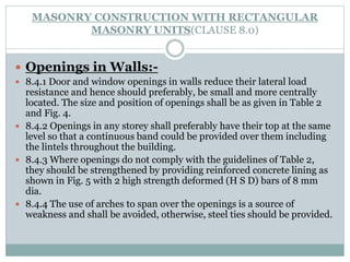 MASONRY CONSTRUCTION WITH RECTANGULAR
MASONRY UNITS(CLAUSE 8.0)
 Openings in Walls:-
 8.4.1 Door and window openings in walls reduce their lateral load
resistance and hence should preferably, be small and more centrally
located. The size and position of openings shall be as given in Table 2
and Fig. 4.
 8.4.2 Openings in any storey shall preferably have their top at the same
level so that a continuous band could be provided over them including
the lintels throughout the building.
 8.4.3 Where openings do not comply with the guidelines of Table 2,
they should be strengthened by providing reinforced concrete lining as
shown in Fig. 5 with 2 high strength deformed (H S D) bars of 8 mm
dia.
 8.4.4 The use of arches to span over the openings is a source of
weakness and shall be avoided, otherwise, steel ties should be provided.
 