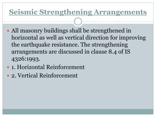 Seismic Strengthening Arrangements
 All masonry buildings shall be strengthened in
horizontal as well as vertical direction for improving
the earthquake resistance. The strengthening
arrangements are discussed in clause 8.4 of IS
4326:1993.
 1. Horizontal Reinforcement
 2. Vertical Reinforcement
 