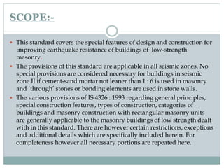 SCOPE:-
 This standard covers the special features of design and construction for
improving earthquake resistance of buildings of low-strength
masonry.
 The provisions of this standard are applicable in all seismic zones. No
special provisions are considered necessary for buildings in seismic
zone II if cement-sand mortar not leaner than 1 : 6 is used in masonry
and ‘through’ stones or bonding elements are used in stone walls.
 The various provisions of IS 4326 : 1993 regarding general principles,
special construction features, types of construction, categories of
buildings and masonry construction with rectangular masonry units
are generally applicable to the masonry buildings of low strength dealt
with in this standard. There are however certain restrictions, exceptions
and additional details which are specifically included herein. For
completeness however all necessary portions are repeated here.
 