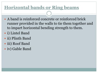 Horizontal bands or Ring beams
 A band is reinforced concrete or reinforced brick
runner provided in the walls to tie them together and
to impart horizontal bending strength to them.
 i) Lintel Band
 ii) Plinth Band
 iii) Roof Band
 iv) Gable Band
 