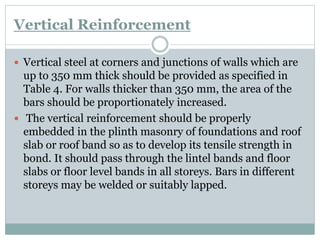 Vertical Reinforcement
 Vertical steel at corners and junctions of walls which are
up to 350 mm thick should be provided as specified in
Table 4. For walls thicker than 350 mm, the area of the
bars should be proportionately increased.
 The vertical reinforcement should be properly
embedded in the plinth masonry of foundations and roof
slab or roof band so as to develop its tensile strength in
bond. It should pass through the lintel bands and floor
slabs or floor level bands in all storeys. Bars in different
storeys may be welded or suitably lapped.
 