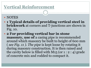 Vertical Reinforcement
 NOTES
 1 Typical details of providing vertical steel in
brickwork at corners and T-junctions are shown in
Fig. 10.
 2 For providing vertical bar in stone
masonry, use of a casing pipe is recommended
around which masonry be built to height of 600 mm
( see Fig. 11 ). The pipe is kept loose by rotating it
during masonry construction. It is then raised and
the cavity below is filled with M15 (or 1 : 2 : 4) grade
of concrete mix and rodded to compact it.
 