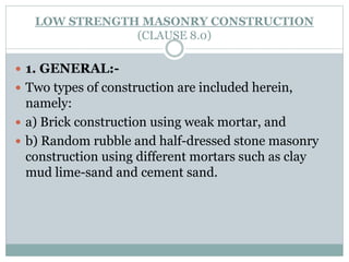 LOW STRENGTH MASONRY CONSTRUCTION
(CLAUSE 8.0)
 1. GENERAL:-
 Two types of construction are included herein,
namely:
 a) Brick construction using weak mortar, and
 b) Random rubble and half-dressed stone masonry
construction using different mortars such as clay
mud lime-sand and cement sand.
 