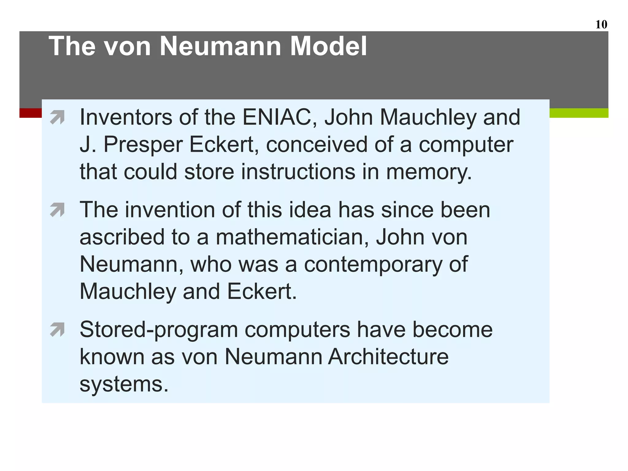The von Neumann Model
 Inventors of the ENIAC, John Mauchley and
J. Presper Eckert, conceived of a computer
that could store instructions in memory.
 The invention of this idea has since been
ascribed to a mathematician, John von
Neumann, who was a contemporary of
Mauchley and Eckert.
 Stored-program computers have become
known as von Neumann Architecture
systems.
10
 