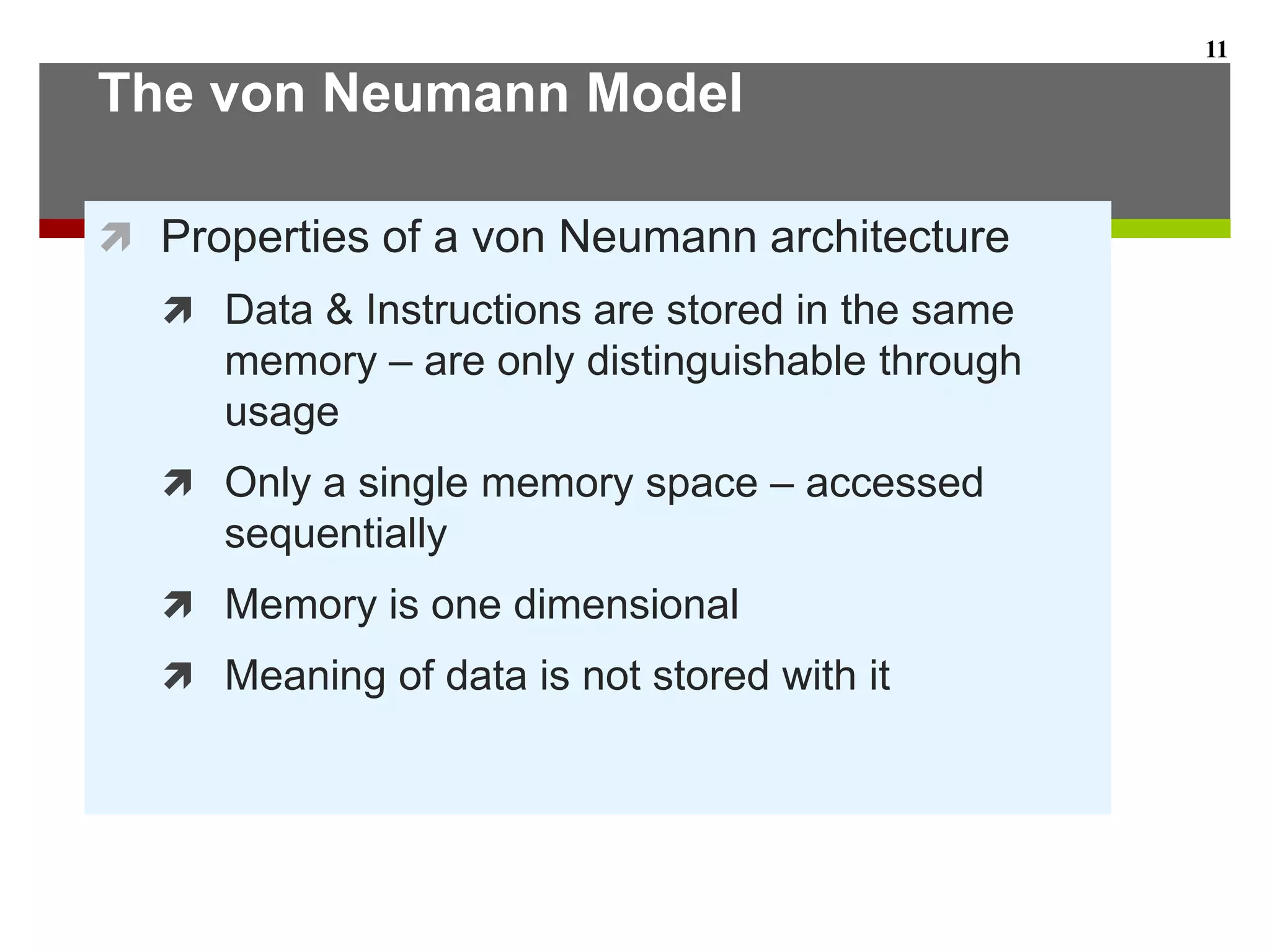 The von Neumann Model
 Properties of a von Neumann architecture
 Data & Instructions are stored in the same
memory – are only distinguishable through
usage
 Only a single memory space – accessed
sequentially
 Memory is one dimensional
 Meaning of data is not stored with it
11
 