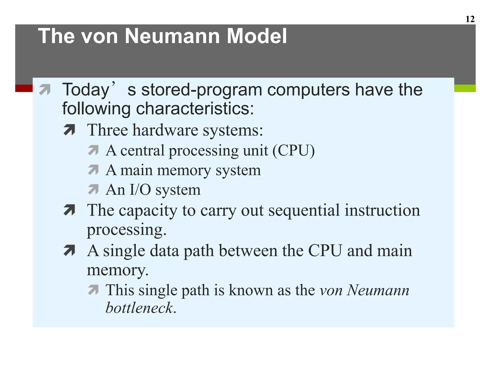 The von Neumann Model
 Today’s stored-program computers have the
following characteristics:
 Three hardware systems:
 A central processing unit (CPU)
 A main memory system
 An I/O system
 The capacity to carry out sequential instruction
processing.
 A single data path between the CPU and main
memory.
 This single path is known as the von Neumann
bottleneck.
12
 
