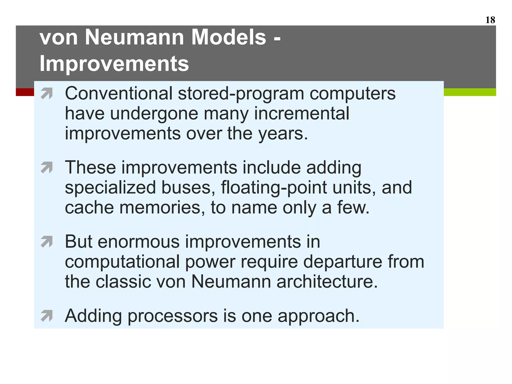 von Neumann Models -
Improvements
 Conventional stored-program computers
have undergone many incremental
improvements over the years.
 These improvements include adding
specialized buses, floating-point units, and
cache memories, to name only a few.
 But enormous improvements in
computational power require departure from
the classic von Neumann architecture.
 Adding processors is one approach.
18
 