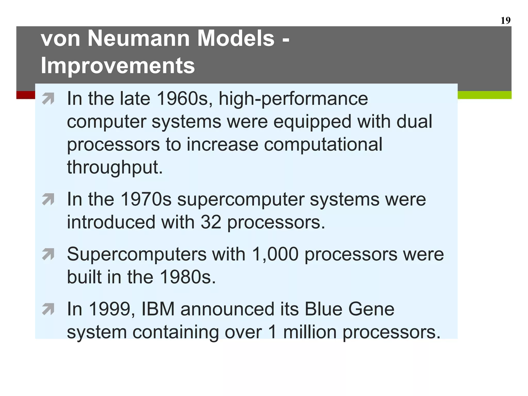 von Neumann Models -
Improvements
 In the late 1960s, high-performance
computer systems were equipped with dual
processors to increase computational
throughput.
 In the 1970s supercomputer systems were
introduced with 32 processors.
 Supercomputers with 1,000 processors were
built in the 1980s.
 In 1999, IBM announced its Blue Gene
system containing over 1 million processors.
19
 