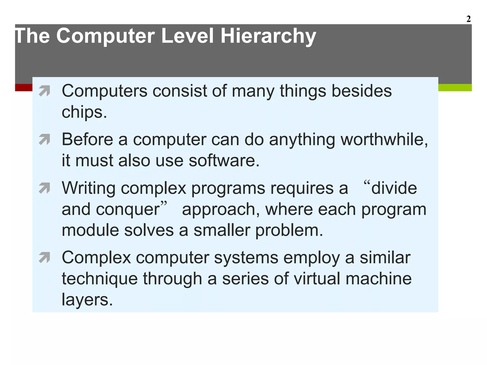 The Computer Level Hierarchy
 Computers consist of many things besides
chips.
 Before a computer can do anything worthwhile,
it must also use software.
 Writing complex programs requires a “divide
and conquer” approach, where each program
module solves a smaller problem.
 Complex computer systems employ a similar
technique through a series of virtual machine
layers.
2
 