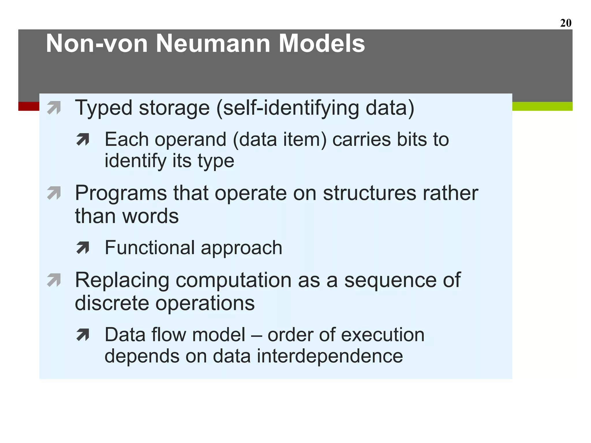 Non-von Neumann Models
 Typed storage (self-identifying data)
 Each operand (data item) carries bits to
identify its type
 Programs that operate on structures rather
than words
 Functional approach
 Replacing computation as a sequence of
discrete operations
 Data flow model – order of execution
depends on data interdependence
20
 