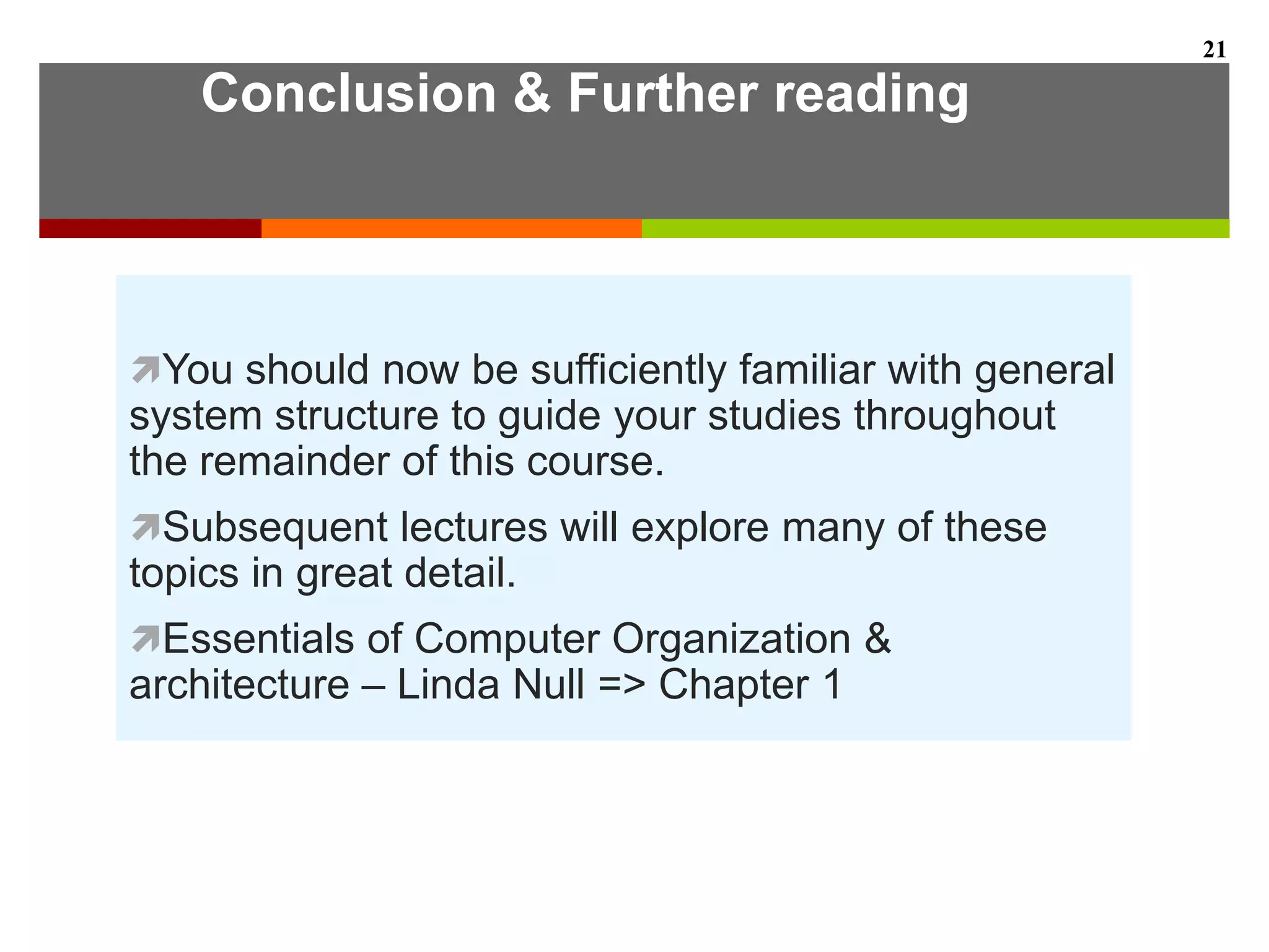 Conclusion & Further reading
You should now be sufficiently familiar with general
system structure to guide your studies throughout
the remainder of this course.
Subsequent lectures will explore many of these
topics in great detail.
Essentials of Computer Organization &
architecture – Linda Null => Chapter 1
21
 