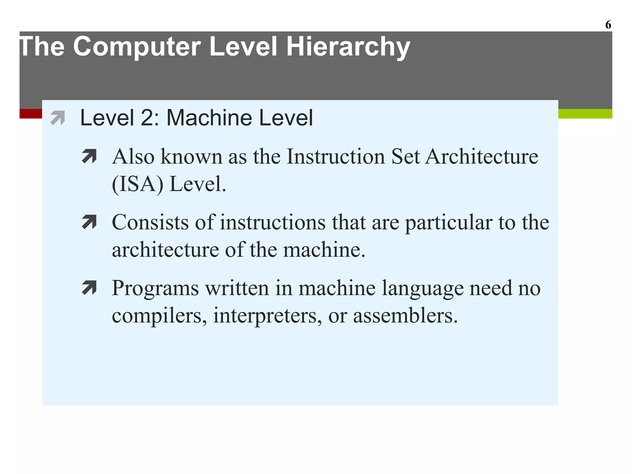 The Computer Level Hierarchy
 Level 2: Machine Level
 Also known as the Instruction Set Architecture
(ISA) Level.
 Consists of instructions that are particular to the
architecture of the machine.
 Programs written in machine language need no
compilers, interpreters, or assemblers.
6
 