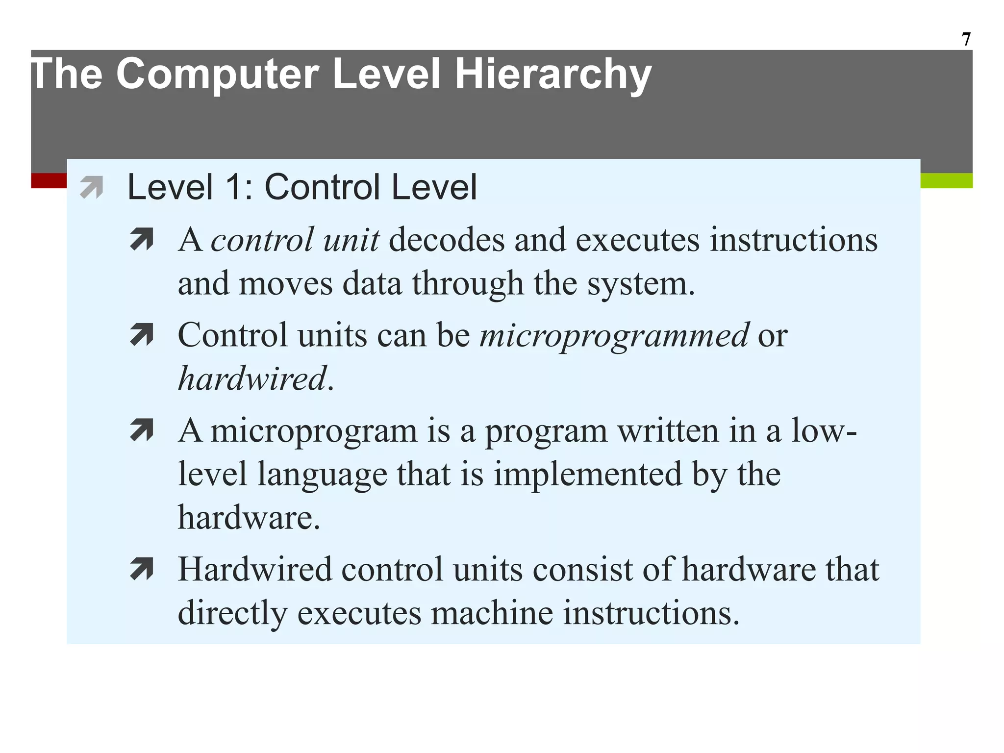 The Computer Level Hierarchy
 Level 1: Control Level
 A control unit decodes and executes instructions
and moves data through the system.
 Control units can be microprogrammed or
hardwired.
 A microprogram is a program written in a low-
level language that is implemented by the
hardware.
 Hardwired control units consist of hardware that
directly executes machine instructions.
7
 