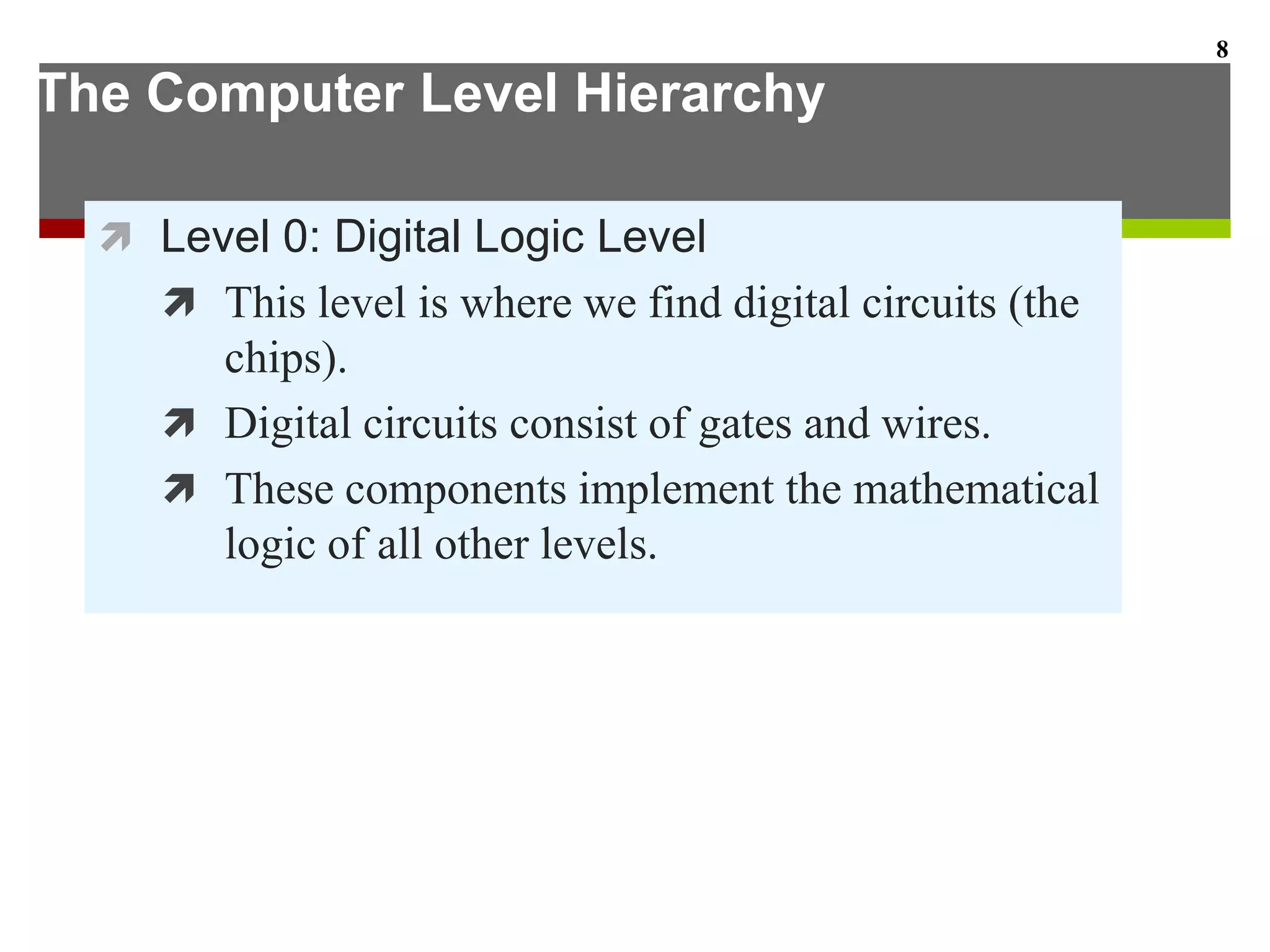 The Computer Level Hierarchy
 Level 0: Digital Logic Level
 This level is where we find digital circuits (the
chips).
 Digital circuits consist of gates and wires.
 These components implement the mathematical
logic of all other levels.
8
 