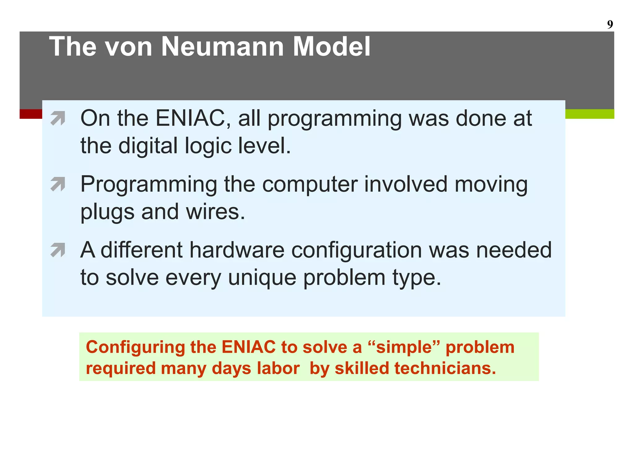 The von Neumann Model
 On the ENIAC, all programming was done at
the digital logic level.
 Programming the computer involved moving
plugs and wires.
 A different hardware configuration was needed
to solve every unique problem type.
9
Configuring the ENIAC to solve a “simple” problem
required many days labor by skilled technicians.
 