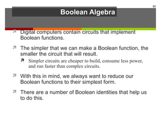 Boolean Algebra
 Digital computers contain circuits that implement
Boolean functions.
 The simpler that we can make a Boolean function, the
smaller the circuit that will result.
 Simpler circuits are cheaper to build, consume less power,
and run faster than complex circuits.
 With this in mind, we always want to reduce our
Boolean functions to their simplest form.
 There are a number of Boolean identities that help us
to do this.
11
 