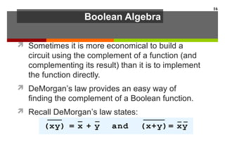 Boolean Algebra
 Sometimes it is more economical to build a
circuit using the complement of a function (and
complementing its result) than it is to implement
the function directly.
 DeMorgan’s law provides an easy way of
finding the complement of a Boolean function.
 Recall DeMorgan’s law states:
16
 