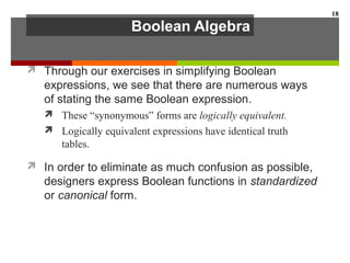 Boolean Algebra
 Through our exercises in simplifying Boolean
expressions, we see that there are numerous ways
of stating the same Boolean expression.
 These “synonymous” forms are logically equivalent.
 Logically equivalent expressions have identical truth
tables.
 In order to eliminate as much confusion as possible,
designers express Boolean functions in standardized
or canonical form.
18
 