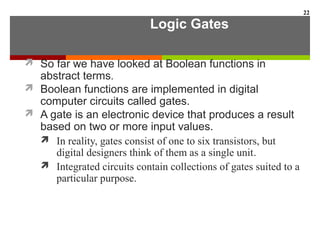 Logic Gates
 So far we have looked at Boolean functions in
abstract terms.
 Boolean functions are implemented in digital
computer circuits called gates.
 A gate is an electronic device that produces a result
based on two or more input values.
 In reality, gates consist of one to six transistors, but
digital designers think of them as a single unit.
 Integrated circuits contain collections of gates suited to a
particular purpose.
22
 