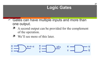 Logic Gates
 Gates can have multiple inputs and more than
one output.
 A second output can be provided for the complement
of the operation.
 We’ll see more of this later.
27
 