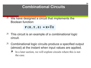 Combinational Circuits
 We have designed a circuit that implements the
Boolean function:
 This circuit is an example of a combinational logic
circuit.
 Combinational logic circuits produce a specified output
(almost) at the instant when input values are applied.
 In a later section, we will explore circuits where this is not
the case.
29
 