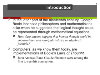Introduction
 In the latter part of the nineteenth century, George
Boole incensed philosophers and mathematicians
alike when he suggested that logical thought could
be represented through mathematical equations.
 How dare anyone suggest that human thought could be
encapsulated and manipulated like an algebraic
formula?
 Computers, as we know them today, are
implementations of Boole’s Laws of Thought.
 John Atanasoff and Claude Shannon were among the
first to see this connection.
3
 