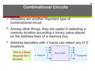Combinational Circuits
 Decoders are another important type of
combinational circuit.
 Among other things, they are useful in selecting a
memory location according a binary value placed
on the address lines of a memory bus.
 Address decoders with n inputs can select any of 2n
locations.
36
This is a block
diagram for a
decoder.
 