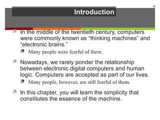 Introduction
 In the middle of the twentieth century, computers
were commonly known as “thinking machines” and
“electronic brains.”
 Many people were fearful of them.
 Nowadays, we rarely ponder the relationship
between electronic digital computers and human
logic. Computers are accepted as part of our lives.
 Many people, however, are still fearful of them.
 In this chapter, you will learn the simplicity that
constitutes the essence of the machine.
4
 