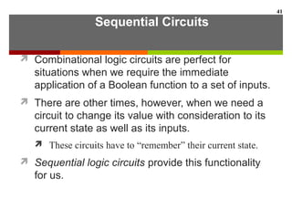 Sequential Circuits
 Combinational logic circuits are perfect for
situations when we require the immediate
application of a Boolean function to a set of inputs.
 There are other times, however, when we need a
circuit to change its value with consideration to its
current state as well as its inputs.
 These circuits have to “remember” their current state.
 Sequential logic circuits provide this functionality
for us.
41
 