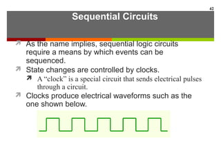 Sequential Circuits
 As the name implies, sequential logic circuits
require a means by which events can be
sequenced.
 State changes are controlled by clocks.
 A “clock” is a special circuit that sends electrical pulses
through a circuit.
 Clocks produce electrical waveforms such as the
one shown below.
42
 