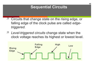 Sequential Circuits
 Circuits that change state on the rising edge, or
falling edge of the clock pulse are called edge-
triggered.
 Level-triggered circuits change state when the
clock voltage reaches its highest or lowest level.
44
 