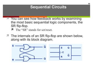 Sequential Circuits
 You can see how feedback works by examining
the most basic sequential logic components, the
SR flip-flop.
 The “SR” stands for set/reset.
 The internals of an SR flip-flop are shown below,
along with its block diagram.
46
 