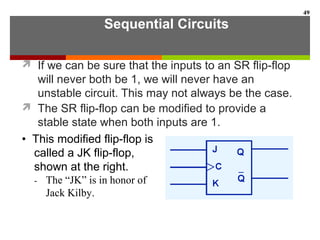 Sequential Circuits
 If we can be sure that the inputs to an SR flip-flop
will never both be 1, we will never have an
unstable circuit. This may not always be the case.
 The SR flip-flop can be modified to provide a
stable state when both inputs are 1.
49
• This modified flip-flop is
called a JK flip-flop,
shown at the right.
- The “JK” is in honor of
Jack Kilby.
 