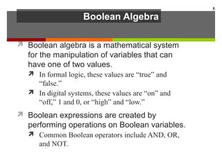 Boolean Algebra
 Boolean algebra is a mathematical system
for the manipulation of variables that can
have one of two values.
 In formal logic, these values are “true” and
“false.”
 In digital systems, these values are “on” and
“off,” 1 and 0, or “high” and “low.”
 Boolean expressions are created by
performing operations on Boolean variables.
 Common Boolean operators include AND, OR,
and NOT.
5
 